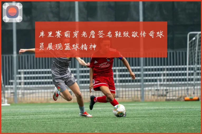 库里赛前穿老詹签名鞋致敬传奇球员展现篮球精神