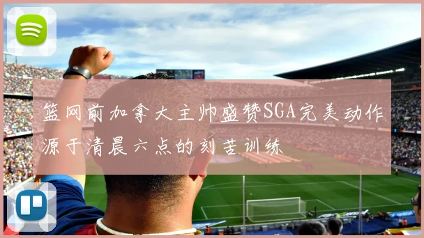 篮网前加拿大主帅盛赞SGA完美动作源于清晨六点的刻苦训练